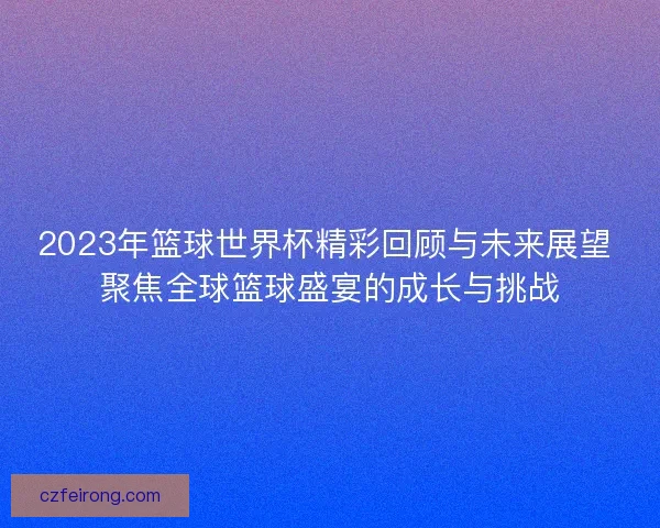 2023年篮球世界杯精彩回顾与未来展望 聚焦全球篮球盛宴的成长与挑战