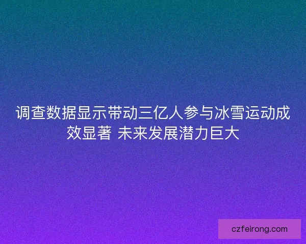 调查数据显示带动三亿人参与冰雪运动成效显著 未来发展潜力巨大