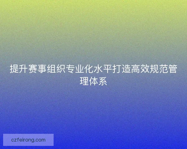 提升赛事组织专业化水平打造高效规范管理体系